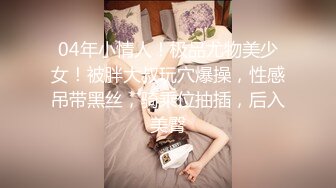 04年小情人！极品尤物美少女！被胖大叔玩穴爆操，性感吊带黑丝，骑乘位抽插，后入美臀