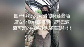 国产CD系列可爱的麻仓酱酒店女仆渔网袜自慰 假鸡巴慰菊可爱的小鸡儿也能高潮射出