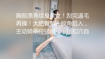 胸前漂亮纹身美女！刮完逼毛再操！大肥臀第一视角后入，主动骑乘位猛砸，手指扣穴自慰