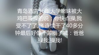 青岛酒店96年大学嫩妹被大鸡巴哥操的说：你快点操,我受不了了,痛.连续干了40多分钟最后好像干蒙圈了喊：爸爸,操我,操我!