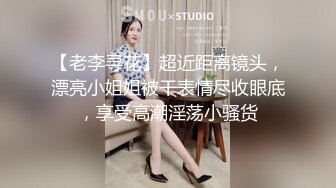 【老李寻花】超近距离镜头，漂亮小姐姐被干表情尽收眼底，享受高潮淫荡小骚货