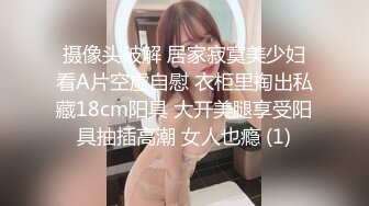 摄像头破解 居家寂寞美少妇看A片空虚自慰 衣柜里掏出私藏18cm阳具 大开美腿享受阳具抽插高潮 女人也瘾 (1)