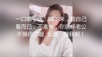 一口南宁话：蹲下来，我自己看而已，不准停，你这样老公不操你了喔  女票：操我啊！