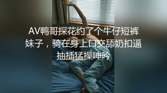 AV鸭哥探花约了个牛仔短裤妹子，骑在身上口交舔奶扣逼抽插猛操呻吟