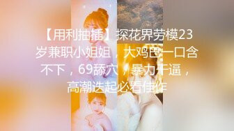 【用利抽插】探花界劳模23岁兼职小姐姐，大鸡巴一口含不下，69舔穴，暴力干逼，高潮迭起必看佳作