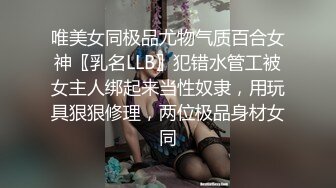 唯美女同极品尤物气质百合女神〖乳名LLB〗犯错水管工被女主人绑起来当性奴隶，用玩具狠狠修理，两位极品身材女同