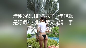 清纯的婴儿肥嫩妹子，年轻就是好啊，皮肤白皙又光滑，手感肯定很好