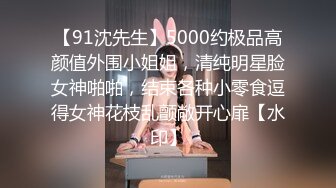 【91沈先生】5000约极品高颜值外围小姐姐，清纯明星脸女神啪啪，结束各种小零食逗得女神花枝乱颤敞开心扉【水印】