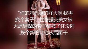 “你的鸡巴真的好大啊,我再换个套子”,性感援交美女被大屌男操的套子都破了还没射,换个新的让他从后面干.