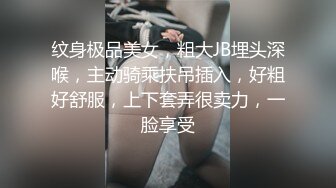 纹身极品美女，粗大JB埋头深喉，主动骑乘扶吊插入，好粗好舒服，上下套弄很卖力，一脸享受