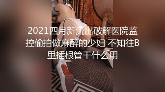 2021四月新流出破解医院监控偷拍做麻醉的少妇 不知往B里插根管干什么用