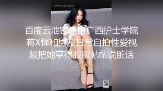 百度云泄密流出广西护士学院蒋X怿和男友日常自拍性爱视频把她草得服服帖帖说脏话