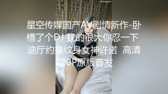 星空传媒国产AV剧情新作-卧槽了个DJ 我的很大你忍一下 迪厅约操纹身女神许诺  高清720P原版首发