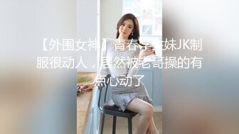 【外围女神】青春学生妹JK制服很动人，居然被老哥操的有点心动了