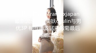 【精品推荐】Transexjapan最新流出妖娆美妖chulin与男优3P 相互毒龙猛操嫩菊最后高潮口爆