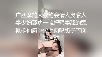 广西摩的大叔约会情人良家人妻少妇舔功一流把骚妻舔的飘飘欲仙骑乘位上面吸奶子下面快速动